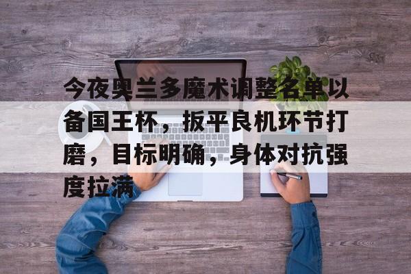 南宫官方入口 -今夜奥兰多魔术调整名单以备国王杯，扳平良机环节打磨，目标明确，身体对抗强度拉满的简单介绍